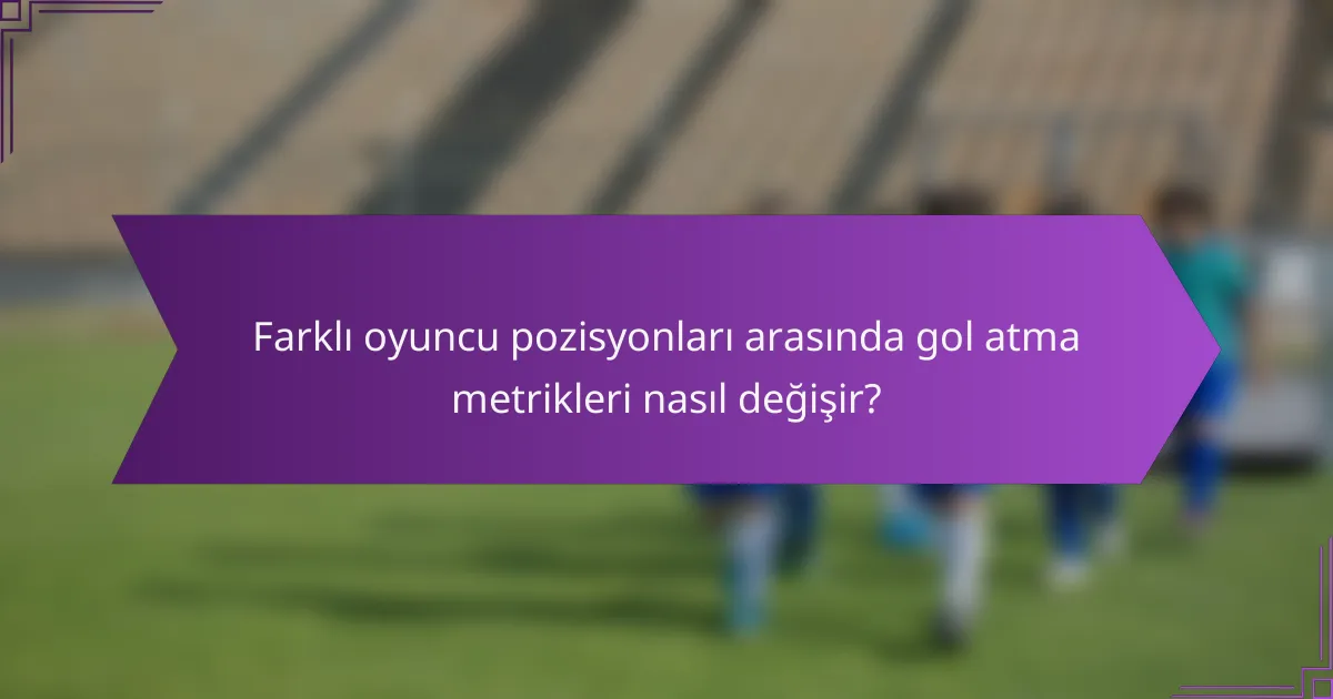 Farklı oyuncu pozisyonları arasında gol atma metrikleri nasıl değişir?