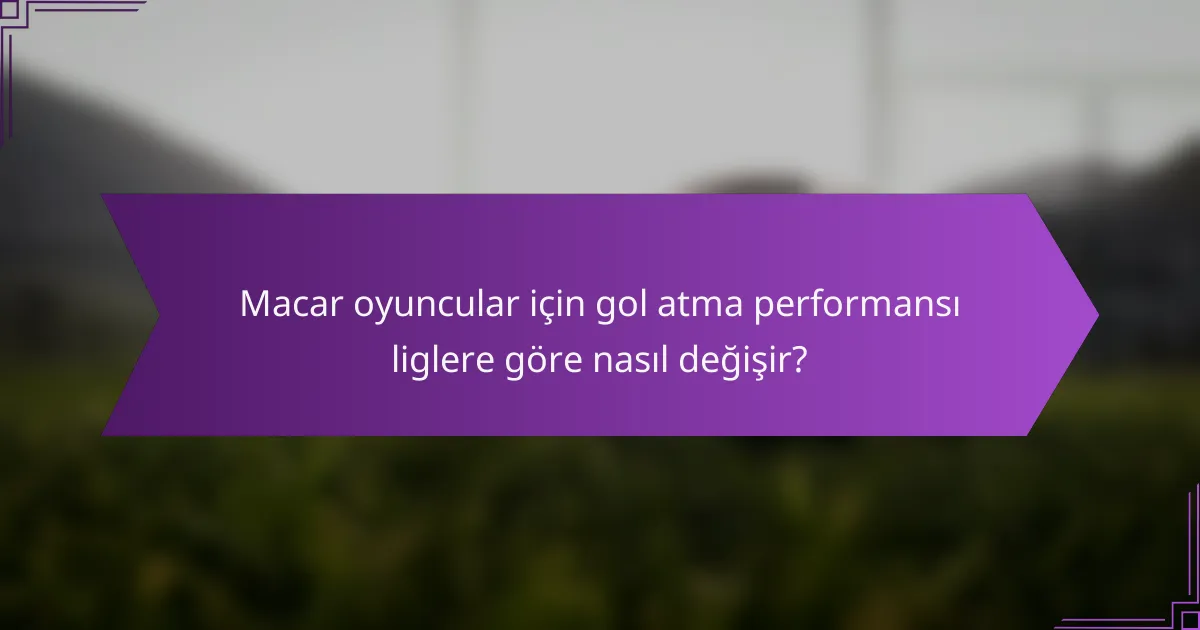Macar oyuncular için gol atma performansı liglere göre nasıl değişir?